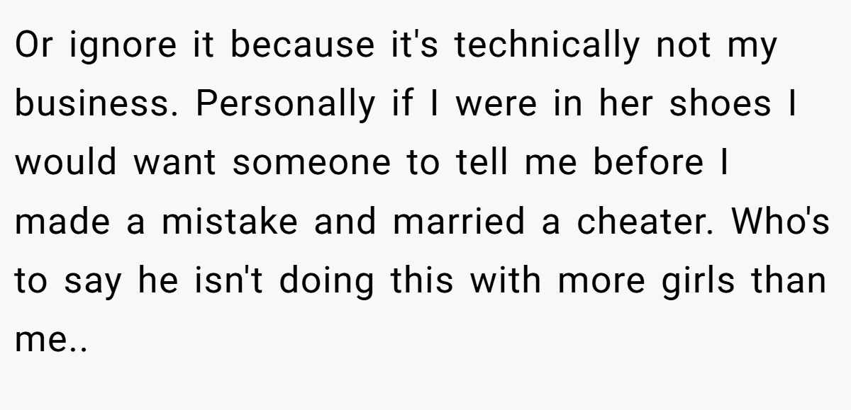 Or ignore it because it's technically not my business. Personally if I were in her shoes I would want someone to tell me before I made a mistake and married a cheater. Who's to say he isn't doing this with more girls than me.. 