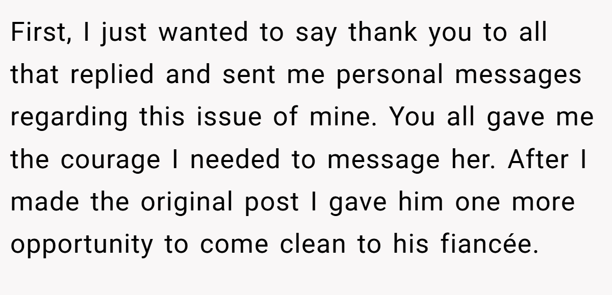 First, I just wanted to say thank you to all that replied and sent me personal messages regarding this issue of mine. You all gave me the courage I needed to message her. After I made the original post I gave him one more opportunity to come clean to his fiancée.