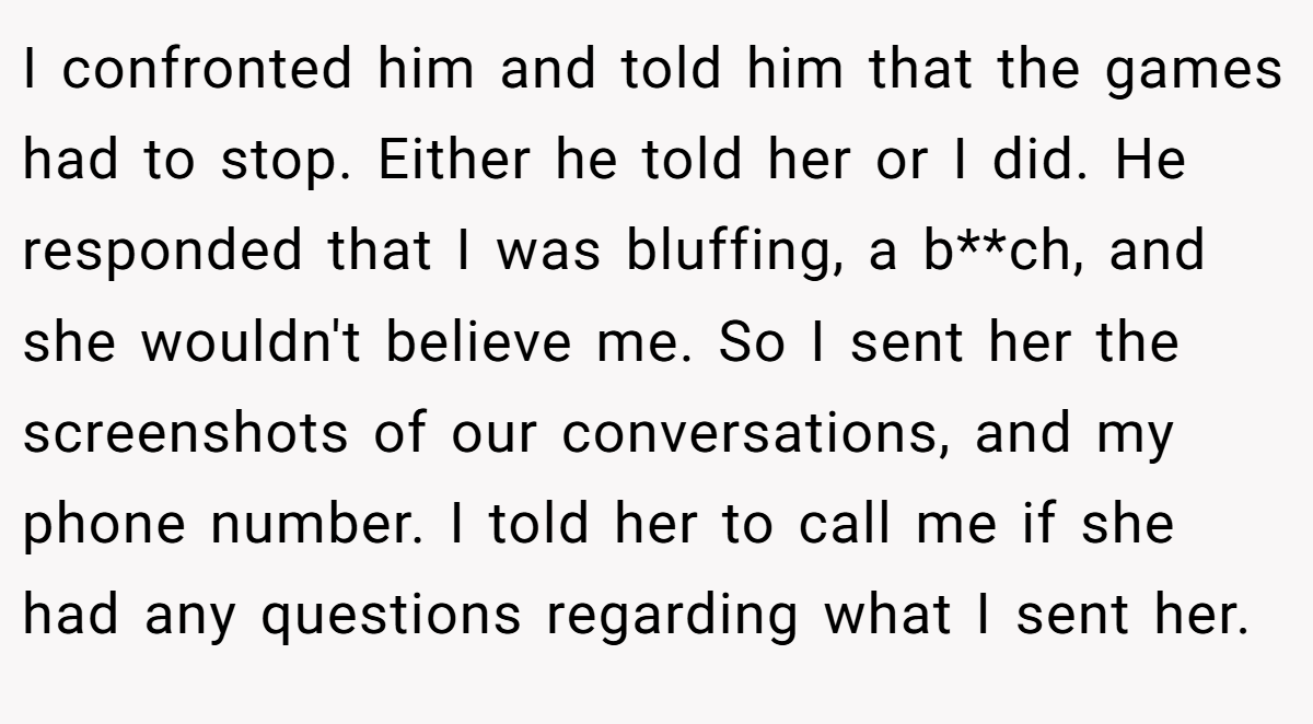 I confronted him and told him that the games had to stop. Either he told her or I did. He responded that I was bluffing, a b**ch, and she wouldn't believe me. So I sent her the screenshots of our conversations, and my phone number. I told her to call me if she had any questions regarding what I sent her.