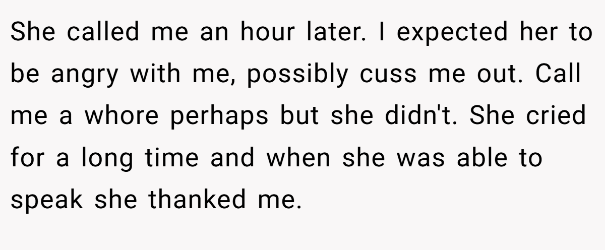 She called me an hour later. I expected her to be angry with me, possibly cuss me out. Call me a whore perhaps but she didn't. She cried for a long time and when she was able to speak she thanked me.