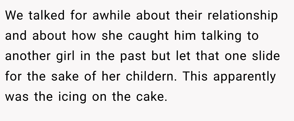 We talked for awhile about their relationship and about how she caught him talking to another girl in the past but let that one slide for the sake of her childern. This apparently was the icing on the cake.