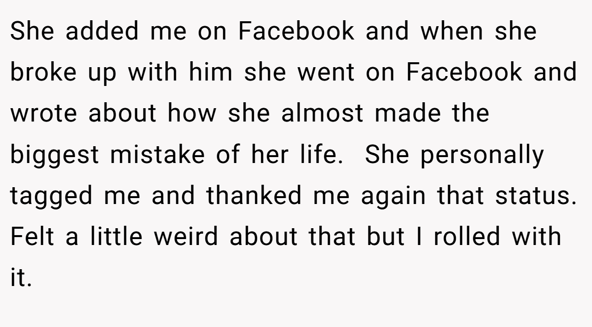 She added me on Facebook and when she broke up with him she went on Facebook and wrote about how she almost made the biggest mistake of her life.  She personally tagged me and thanked me again that status. Felt a little weird about that but I rolled with it.