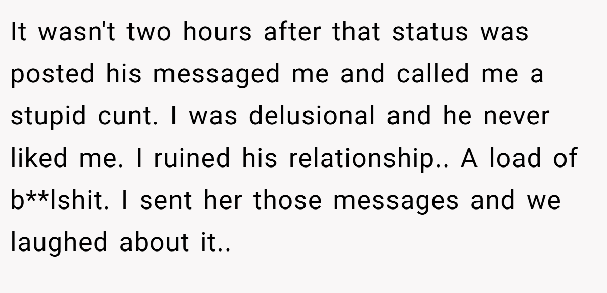 It wasn't two hours after that status was posted his messaged me and called me a stupid cunt. I was delusional and he never liked me. I ruined his relationship.. A load of b**lshit. I sent her those messages and we laughed about it..