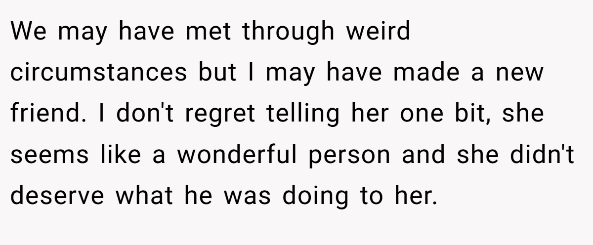 We may have met through weird circumstances but I may have made a new friend. I don't regret telling her one bit, she seems like a wonderful person and she didn't deserve what he was doing to her.