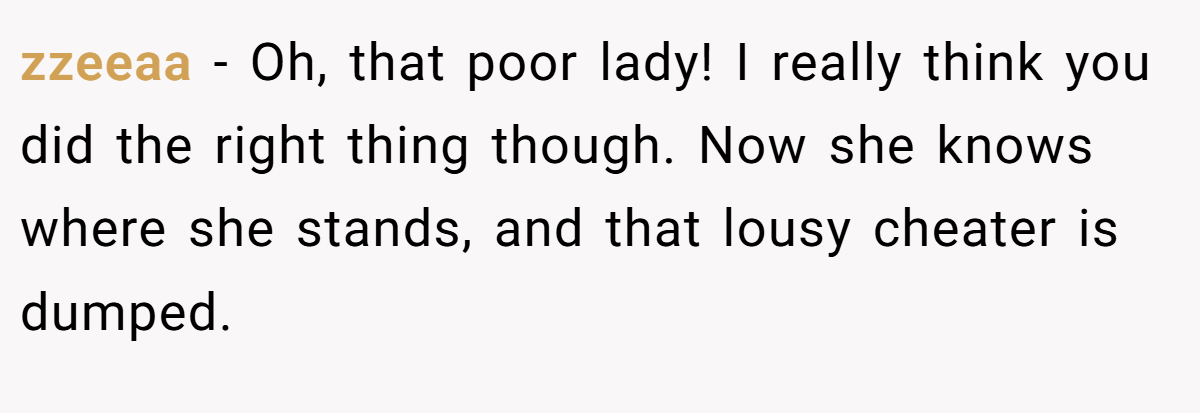zzeeaa − Oh, that poor lady! I really think you did the right thing though. Now she knows where she stands, and that lousy cheater is dumped.