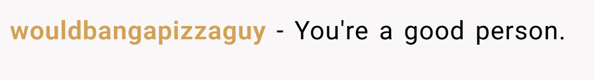 wouldbangapizzaguy − You're a good person.