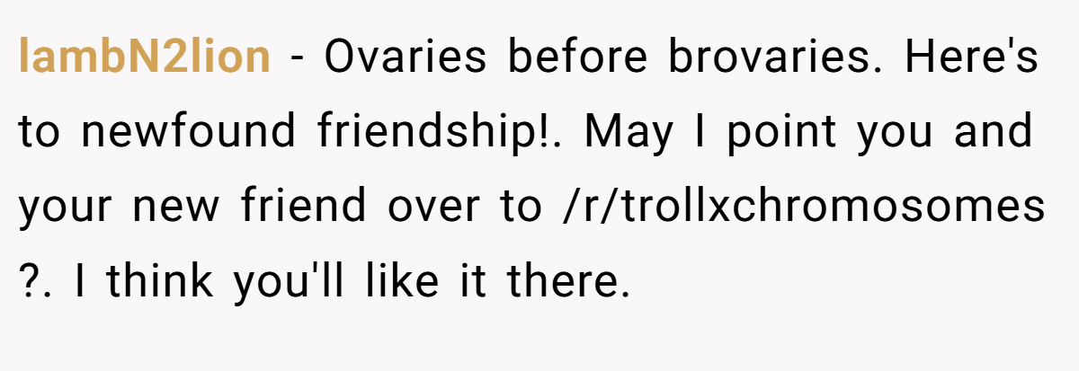 lambN2lion − Ovaries before brovaries. Here's to newfound friendship!. May I point you and your new friend over to /r/trollxchromosomes ?. I think you'll like it there.