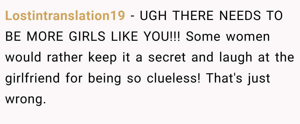 Lostintranslation19 − UGH THERE NEEDS TO BE MORE GIRLS LIKE YOU!!! Some women would rather keep it a secret and laugh at the girlfriend for being so clueless! That's just wrong.