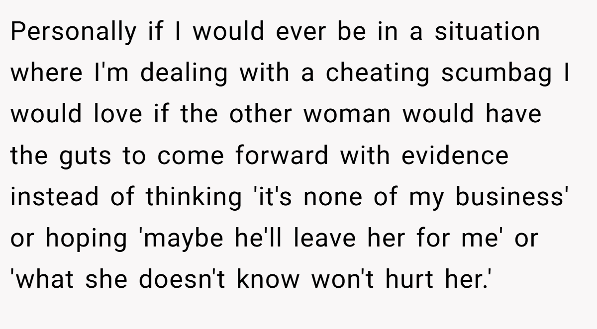 Personally if I would ever be in a situation where I'm dealing with a cheating scumbag I would love if the other woman would have the guts to come forward with evidence instead of thinking 'it's none of my business' or hoping 'maybe he'll leave her for me' or 'what she doesn't know won't hurt her.'