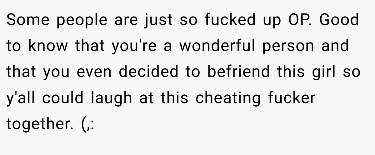 Some people are just so fucked up OP. Good to know that you're a wonderful person and that you even decided to befriend this girl so y'all could laugh at this cheating fucker together. (,: