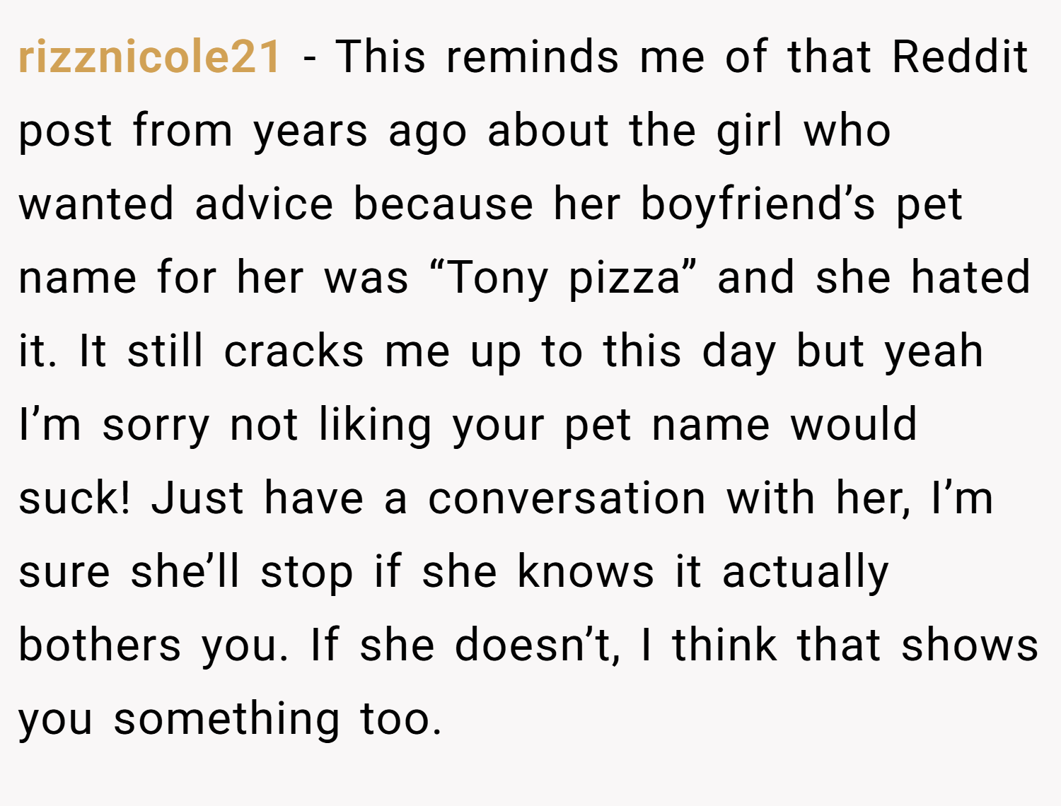 rizznicole21 − This reminds me of that Reddit post from years ago about the girl who wanted advice because her boyfriend’s pet name for her was “Tony pizza” and she hated it. It still cracks me up to this day but yeah I’m sorry not liking your pet name would suck! Just have a conversation with her, I’m sure she’ll stop if she knows it actually bothers you. If she doesn’t, I think that shows you something too.