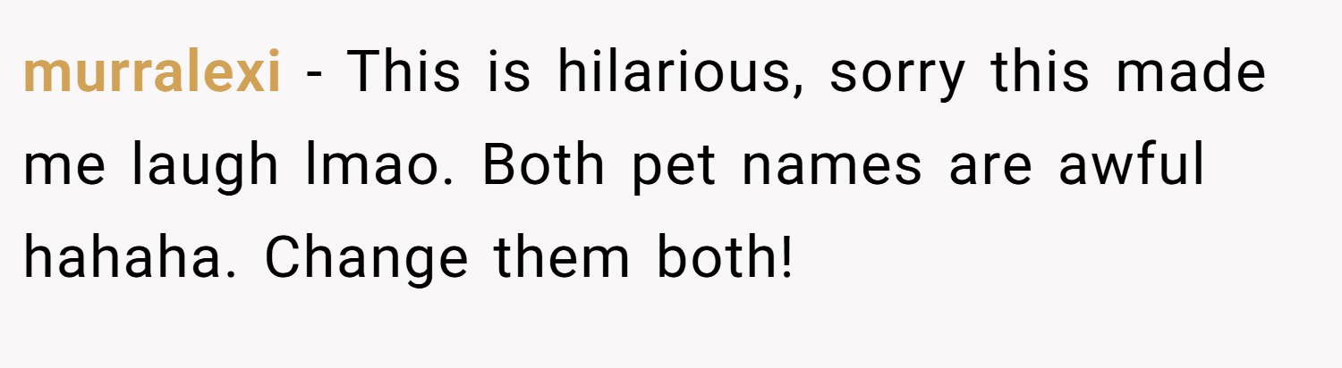 murralexi − This is hilarious, sorry this made me laugh lmao. Both pet names are awful hahaha. Change them both!