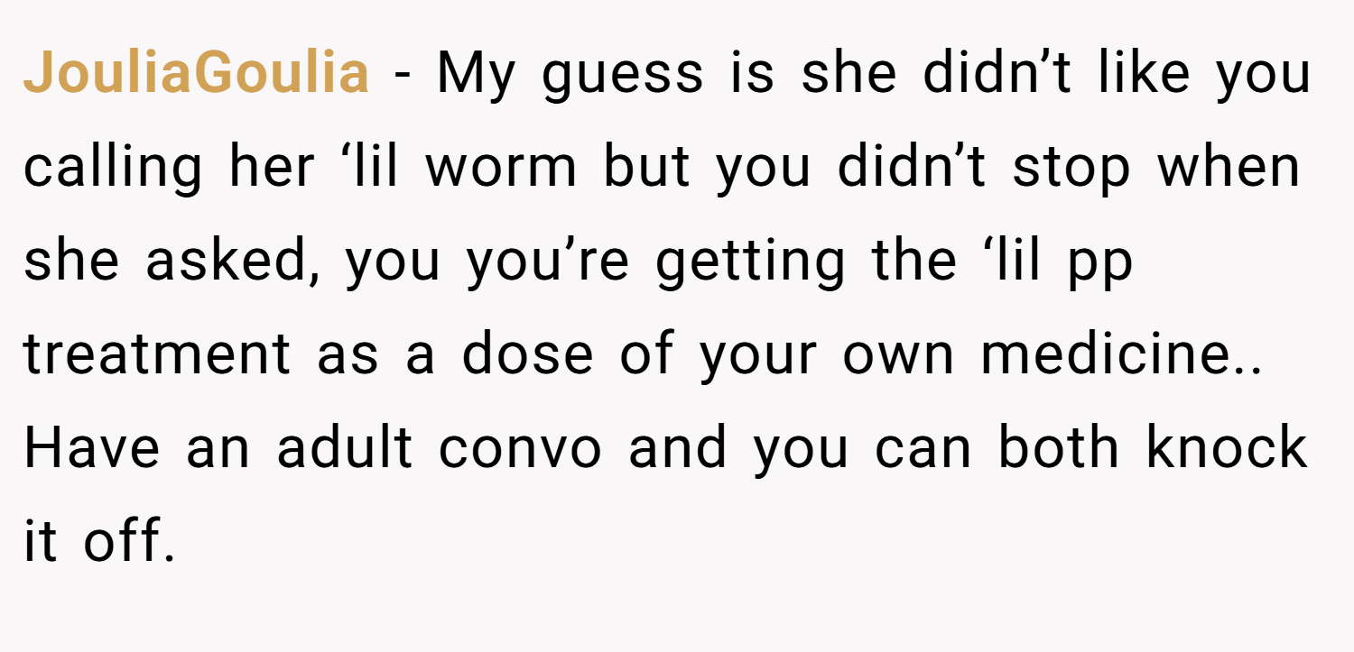 JouliaGoulia − My guess is she didn’t like you calling her ‘lil worm but you didn’t stop when she asked, you you’re getting the ‘lil pp treatment as a dose of your own medicine.. Have an adult convo and you can both knock it off.