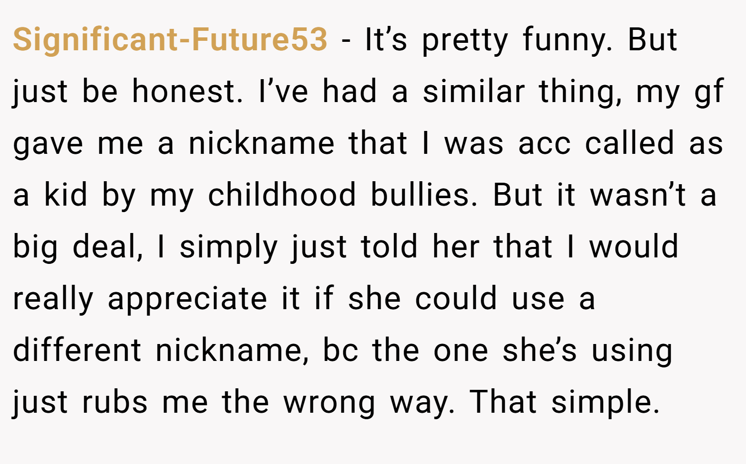 Significant-Future53 − It’s pretty funny. But just be honest. I’ve had a similar thing, my gf gave me a nickname that I was acc called as a kid by my childhood bullies. But it wasn’t a big deal, I simply just told her that I would really appreciate it if she could use a different nickname, bc the one she’s using just rubs me the wrong way. That simple.