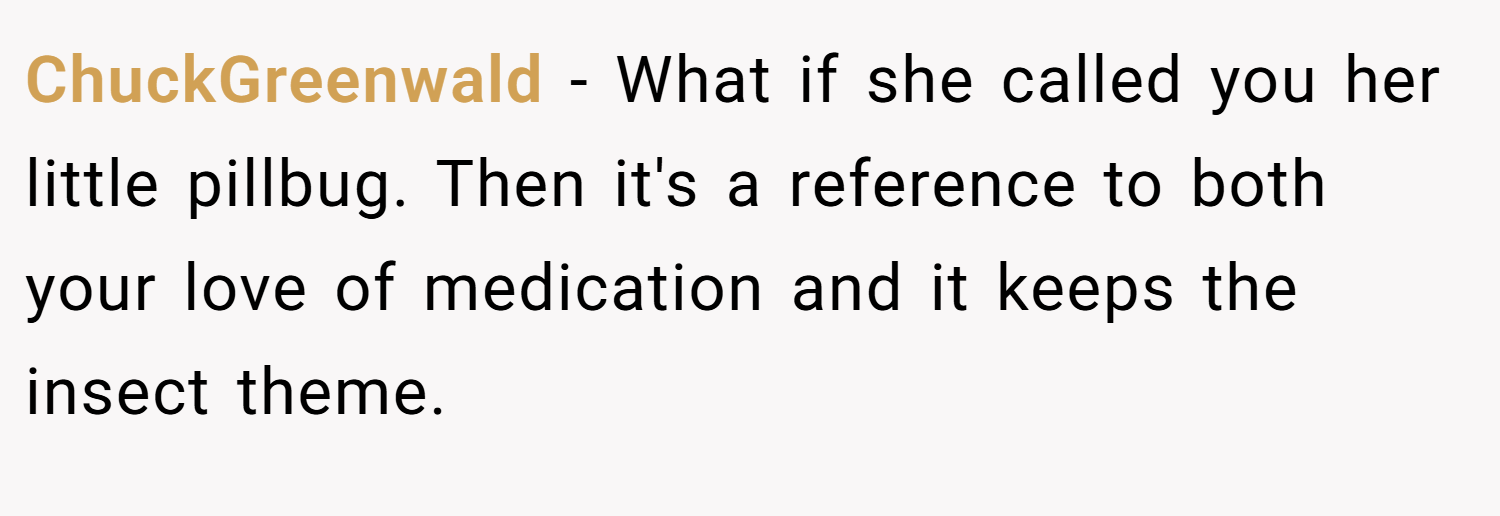 ChuckGreenwald − What if she called you her little pillbug. Then it's a reference to both your love of medication and it keeps the insect theme.