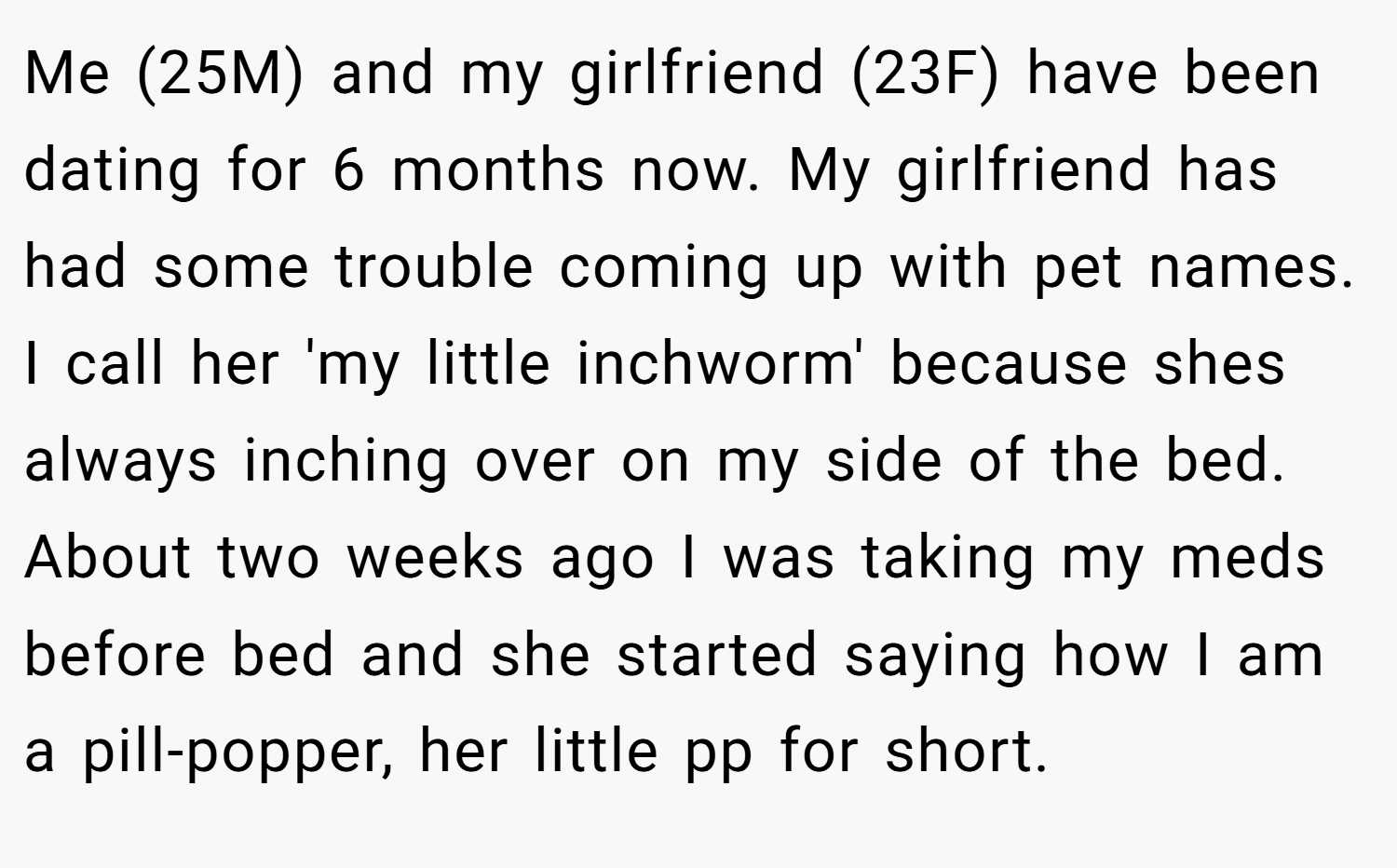 Me (25M) and my girlfriend (23F) have been dating for 6 months now. My girlfriend has had some trouble coming up with pet names. I call her 'my little inchworm' because shes always inching over on my side of the bed. About two weeks ago I was taking my meds before bed and she started saying how I am a pill-popper, her little pp for short.