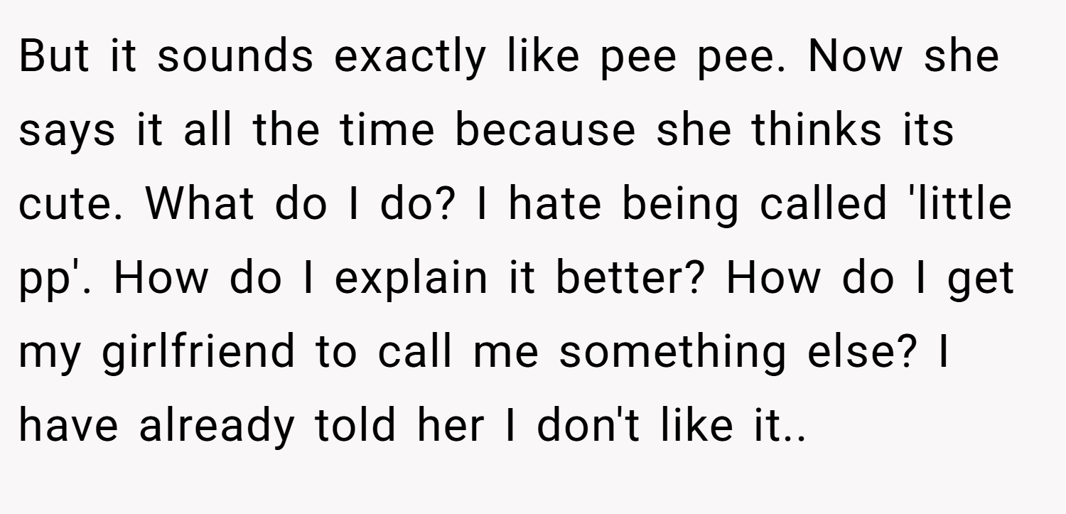But it sounds exactly like pee pee. Now she says it all the time because she thinks its cute. What do I do? I hate being called 'little pp'. How do I explain it better? How do I get my girlfriend to call me something else? I have already told her I don't like it..