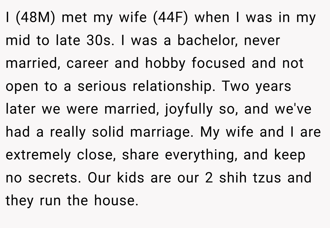 I (48M) met my wife (44F) when I was in my mid to late 30s. I was a bachelor, never married, career and hobby focused and not open to a serious relationship. Two years later we were married, joyfully so, and we've had a really solid marriage. My wife and I are extremely close, share everything, and keep no secrets. Our kids are our 2 shih tzus and they run the house.