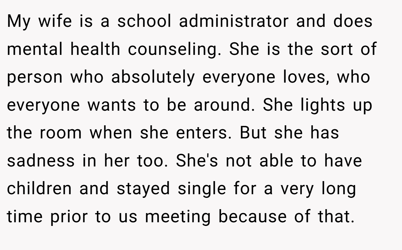 My wife is a school administrator and does mental health counseling. She is the sort of person who absolutely everyone loves, who everyone wants to be around. She lights up the room when she enters. But she has sadness in her too. She's not able to have children and stayed single for a very long time prior to us meeting because of that.