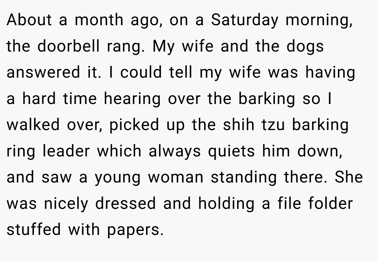 About a month ago, on a Saturday morning, the doorbell rang. My wife and the dogs answered it. I could tell my wife was having a hard time hearing over the barking so I walked over, picked up the shih tzu barking ring leader which always quiets him down, and saw a young woman standing there. She was nicely dressed and holding a file folder stuffed with papers.