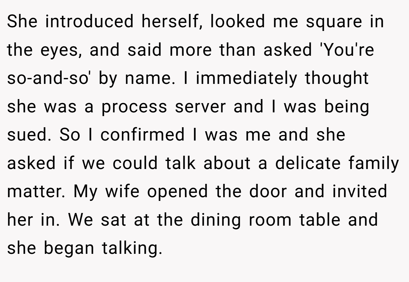 She introduced herself, looked me square in the eyes, and said more than asked 'You're so-and-so' by name. I immediately thought she was a process server and I was being sued. So I confirmed I was me and she asked if we could talk about a delicate family matter. My wife opened the door and invited her in. We sat at the dining room table and she began talking.