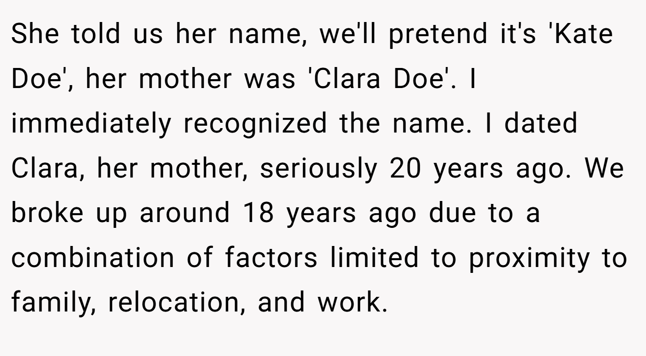 She told us her name, we'll pretend it's 'Kate Doe', her mother was 'Clara Doe'. I immediately recognized the name. I dated Clara, her mother, seriously 20 years ago. We broke up around 18 years ago due to a combination of factors limited to proximity to family, relocation, and work.