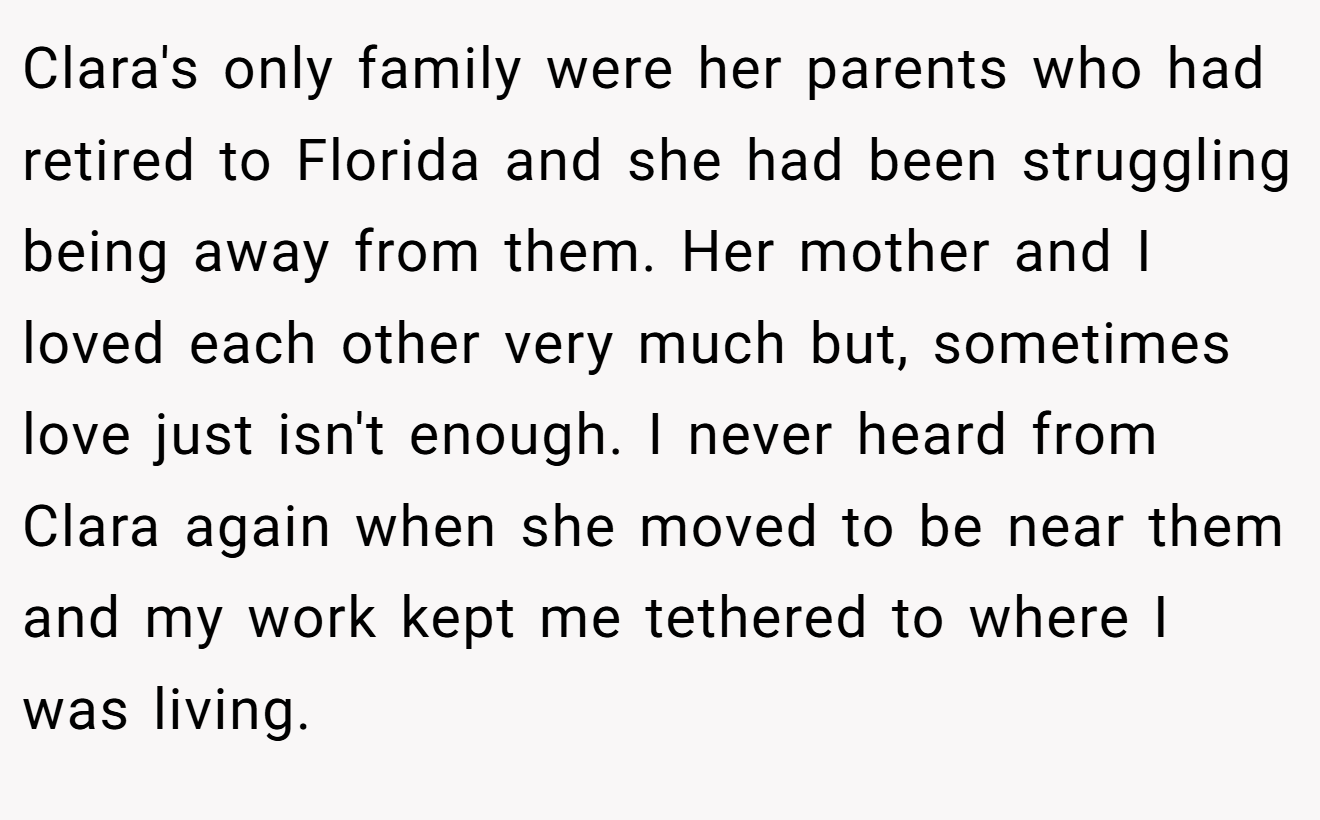 Clara's only family were her parents who had retired to Florida and she had been struggling being away from them. Her mother and I loved each other very much but, sometimes love just isn't enough. I never heard from Clara again when she moved to be near them and my work kept me tethered to where I was living.