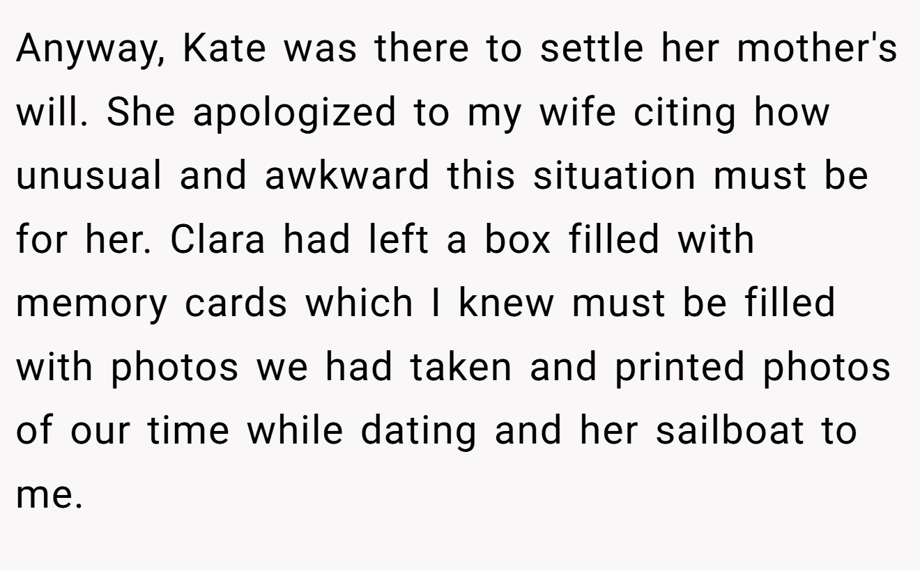 Anyway, Kate was there to settle her mother's will. She apologized to my wife citing how unusual and awkward this situation must be for her. Clara had left a box filled with memory cards which I knew must be filled with photos we had taken and printed photos of our time while dating and her sailboat to me.