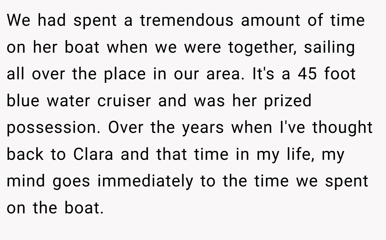 We had spent a tremendous amount of time on her boat when we were together, sailing all over the place in our area. It's a 45 foot blue water cruiser and was her prized possession. Over the years when I've thought back to Clara and that time in my life, my mind goes immediately to the time we spent on the boat.