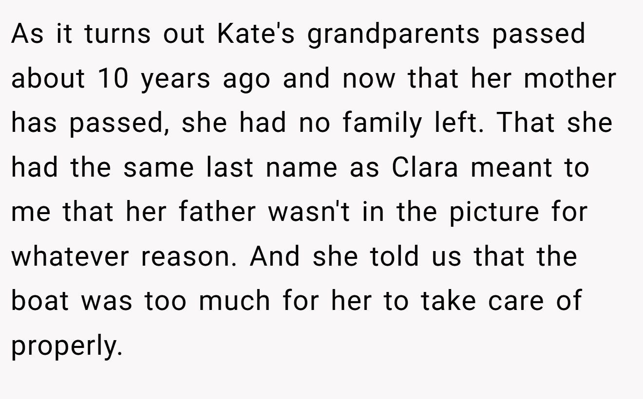 As it turns out Kate's grandparents passed about 10 years ago and now that her mother has passed, she had no family left. That she had the same last name as Clara meant to me that her father wasn't in the picture for whatever reason. And she told us that the boat was too much for her to take care of properly.