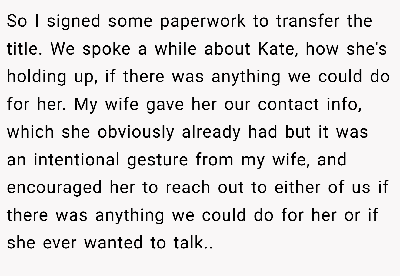 So I signed some paperwork to transfer the title. We spoke a while about Kate, how she's holding up, if there was anything we could do for her. My wife gave her our contact info, which she obviously already had but it was an intentional gesture from my wife, and encouraged her to reach out to either of us if there was anything we could do for her or if she ever wanted to talk..