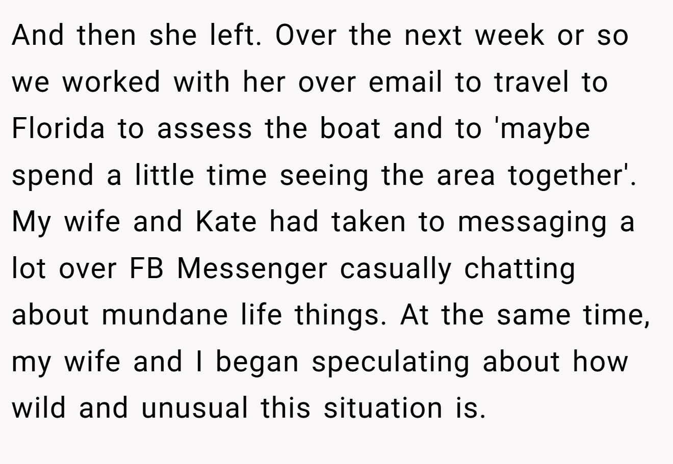 And then she left. Over the next week or so we worked with her over email to travel to Florida to assess the boat and to 'maybe spend a little time seeing the area together'. My wife and Kate had taken to messaging a lot over FB Messenger casually chatting about mundane life things. At the same time, my wife and I began speculating about how wild and unusual this situation is.