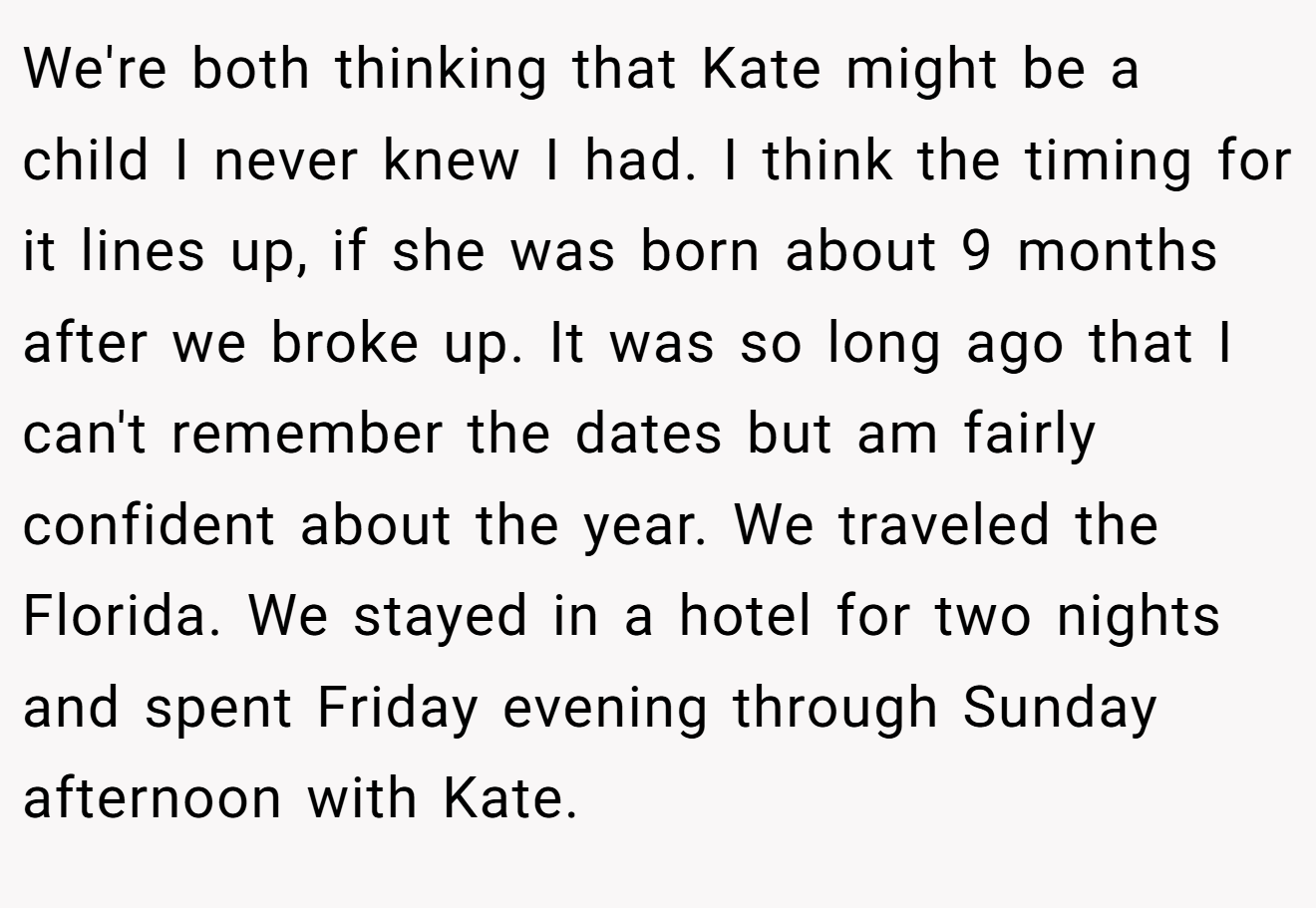 We're both thinking that Kate might be a child I never knew I had. I think the timing for it lines up, if she was born about 9 months after we broke up. It was so long ago that I can't remember the dates but am fairly confident about the year. We traveled the Florida. We stayed in a hotel for two nights and spent Friday evening through Sunday afternoon with Kate.
