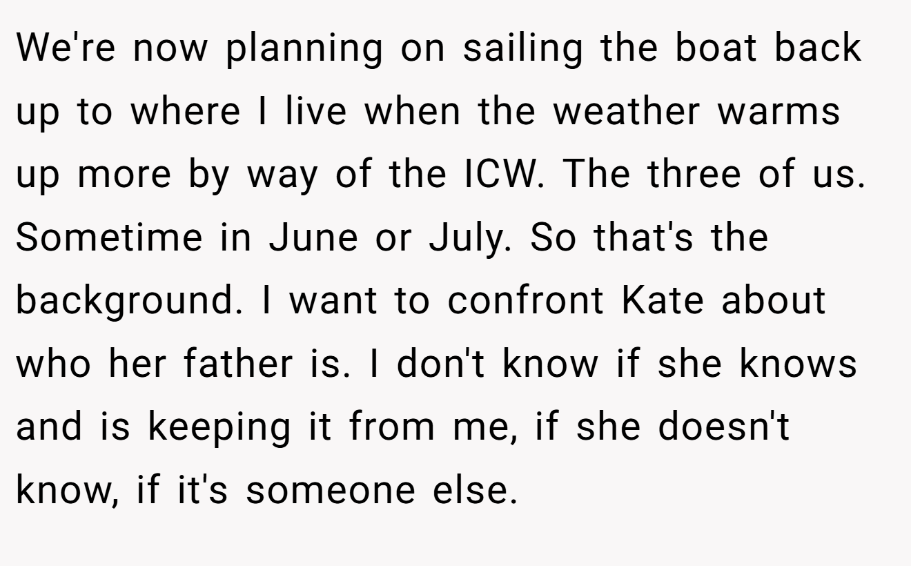 We're now planning on sailing the boat back up to where I live when the weather warms up more by way of the ICW. The three of us. Sometime in June or July. So that's the background. I want to confront Kate about who her father is. I don't know if she knows and is keeping it from me, if she doesn't know, if it's someone else.