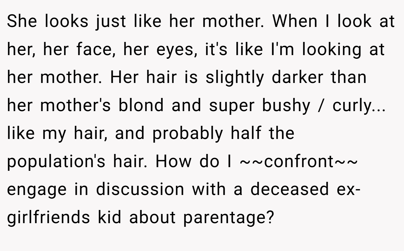 She looks just like her mother. When I look at her, her face, her eyes, it's like I'm looking at her mother. Her hair is slightly darker than her mother's blond and super bushy / curly... like my hair, and probably half the population's hair. How do I ~~confront~~ engage in discussion with a deceased ex-girlfriends kid about parentage?
