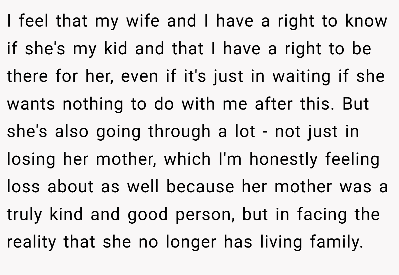 I feel that my wife and I have a right to know if she's my kid and that I have a right to be there for her, even if it's just in waiting if she wants nothing to do with me after this. But she's also going through a lot - not just in losing her mother, which I'm honestly feeling loss about as well because her mother was a truly kind and good person, but in facing the reality that she no longer has living family.