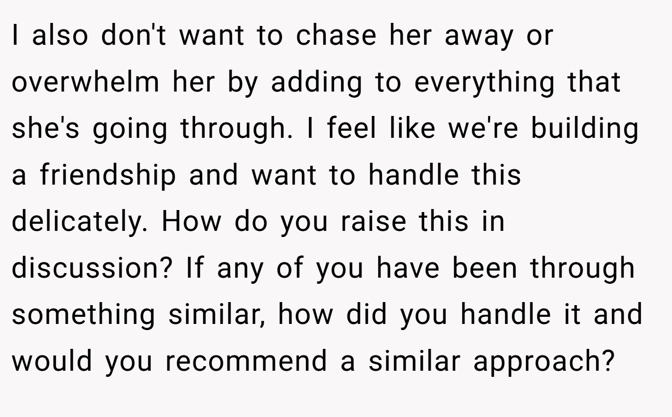 I also don't want to chase her away or overwhelm her by adding to everything that she's going through. I feel like we're building a friendship and want to handle this delicately. How do you raise this in discussion? If any of you have been through something similar, how did you handle it and would you recommend a similar approach?