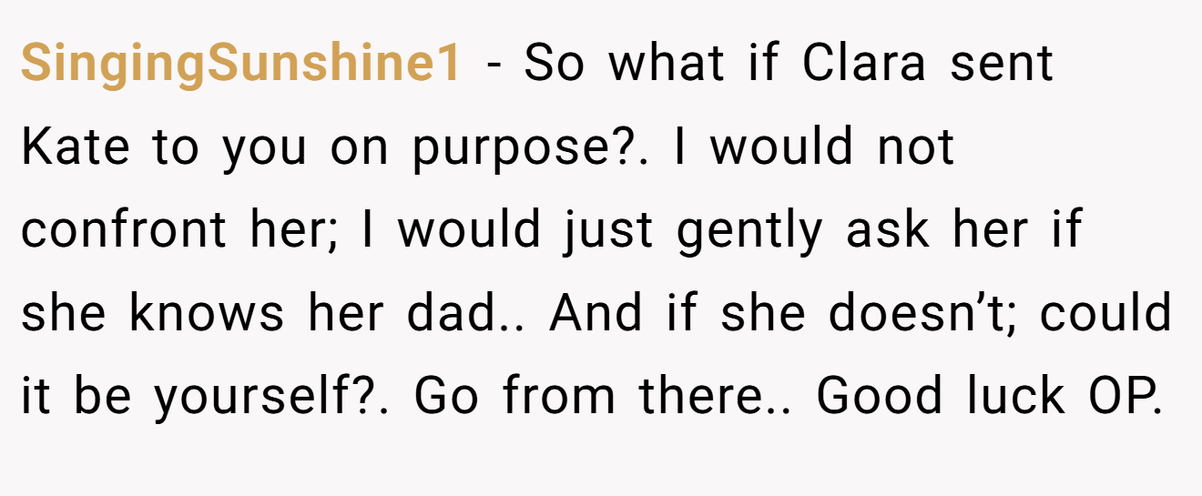 SingingSunshine1 − So what if Clara sent Kate to you on purpose?. I would not confront her; I would just gently ask her if she knows her dad.. And if she doesn’t; could it be yourself?. Go from there.. Good luck OP.