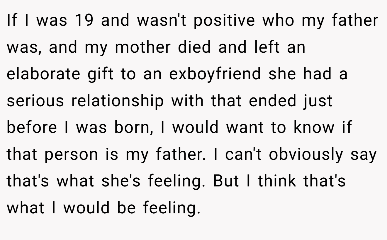 If I was 19 and wasn't positive who my father was, and my mother died and left an elaborate gift to an exboyfriend she had a serious relationship with that ended just before I was born, I would want to know if that person is my father. I can't obviously say that's what she's feeling. But I think that's what I would be feeling.