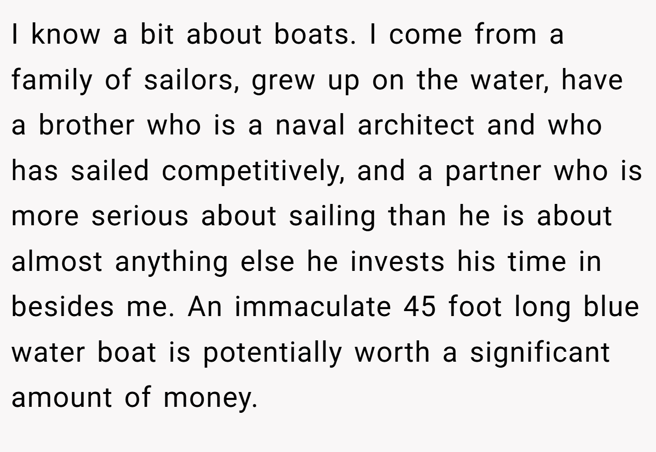 I know a bit about boats. I come from a family of sailors, grew up on the water, have a brother who is a naval architect and who has sailed competitively, and a partner who is more serious about sailing than he is about almost anything else he invests his time in besides me. An immaculate 45 foot long blue water boat is potentially worth a significant amount of money.