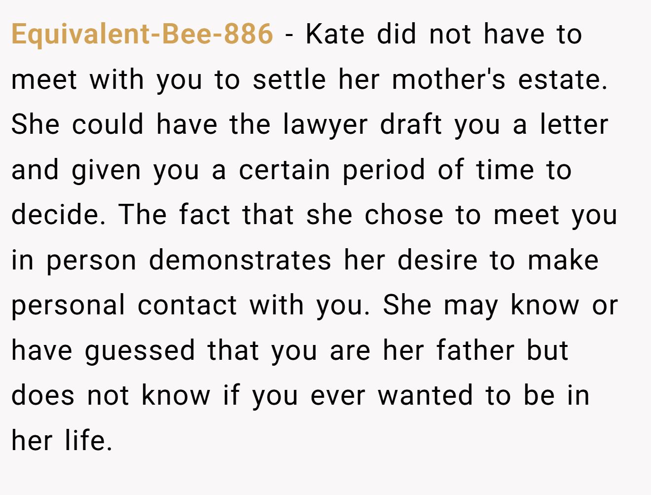 Equivalent-Bee-886 − Kate did not have to meet with you to settle her mother's estate. She could have the lawyer draft you a letter and given you a certain period of time to decide. The fact that she chose to meet you in person demonstrates her desire to make personal contact with you. She may know or have guessed that you are her father but does not know if you ever wanted to be in her life.