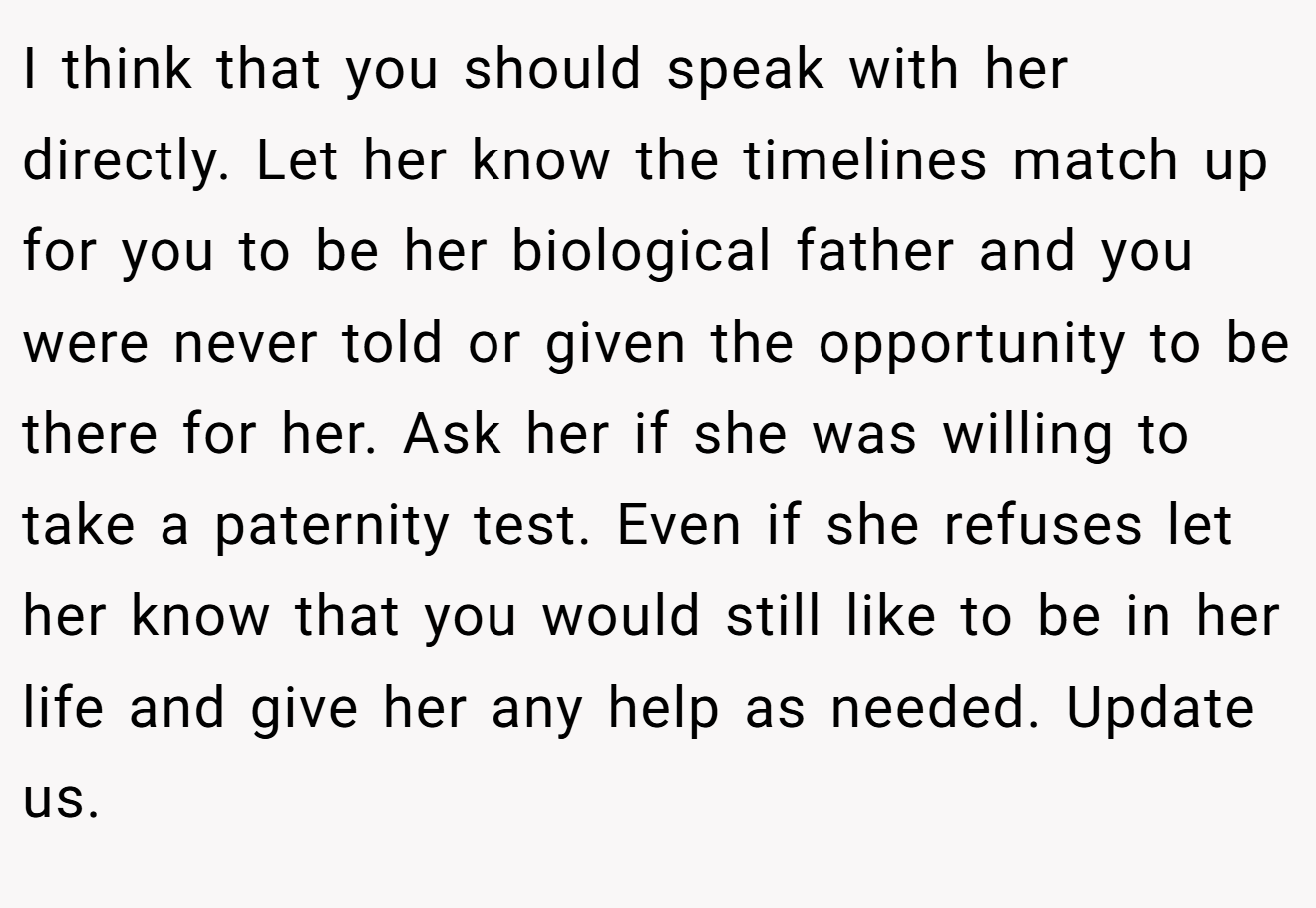 I think that you should speak with her directly. Let her know the timelines match up for you to be her biological father and you were never told or given the opportunity to be there for her. Ask her if she was willing to take a paternity test. Even if she refuses let her know that you would still like to be in her life and give her any help as needed. Update us.