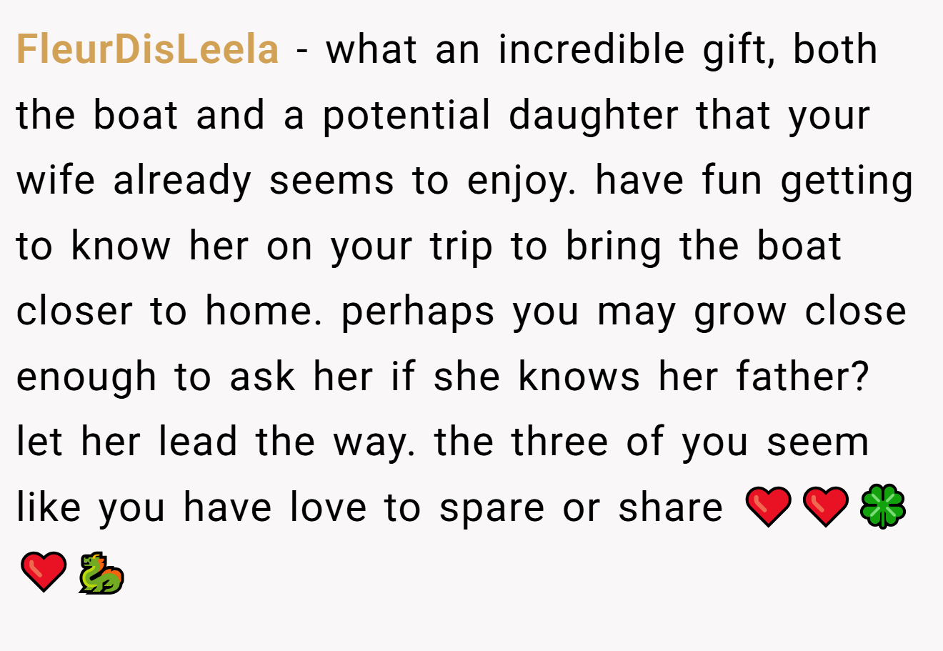 FleurDisLeela − what an incredible gift, both the boat and a potential daughter that your wife already seems to enjoy. have fun getting to know her on your trip to bring the boat closer to home. perhaps you may grow close enough to ask her if she knows her father? let her lead the way. the three of you seem like you have love to spare or share ❤️❤️🍀❤️🐉