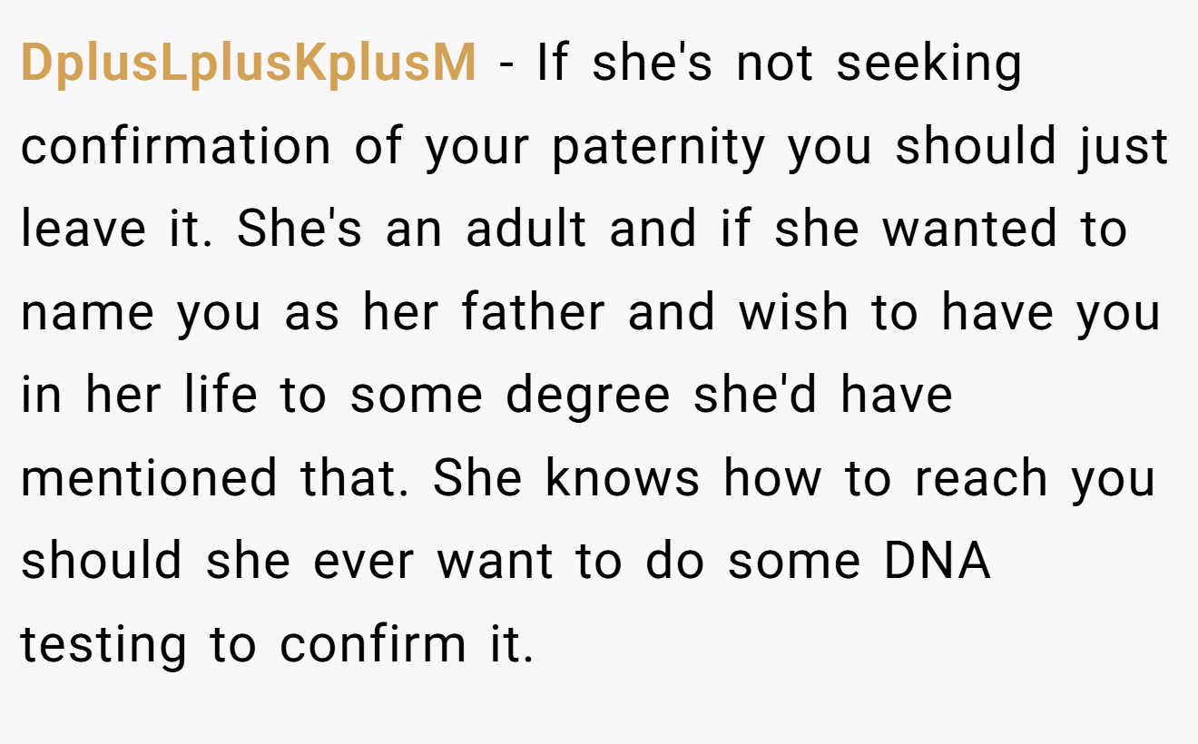 DplusLplusKplusM − If she's not seeking confirmation of your paternity you should just leave it. She's an adult and if she wanted to name you as her father and wish to have you in her life to some degree she'd have mentioned that. She knows how to reach you should she ever want to do some DNA testing to confirm it.