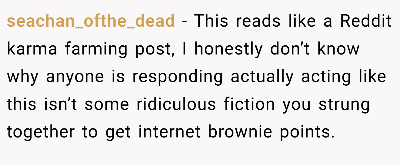 seachan_ofthe_dead − This reads like a Reddit karma farming post, I honestly don’t know why anyone is responding actually acting like this isn’t some ridiculous fiction you strung together to get internet brownie points.