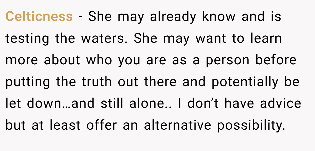 Celticness − She may already know and is testing the waters. She may want to learn more about who you are as a person before putting the truth out there and potentially be let down…and still alone.. I don’t have advice but at least offer an alternative possibility.