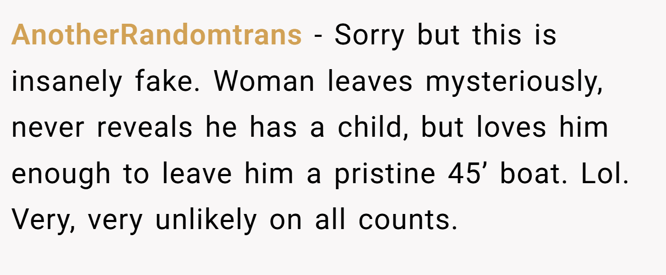 AnotherRandomtrans − Sorry but this is insanely fake. Woman leaves mysteriously, never reveals he has a child, but loves him enough to leave him a pristine 45’ boat. Lol. Very, very unlikely on all counts.