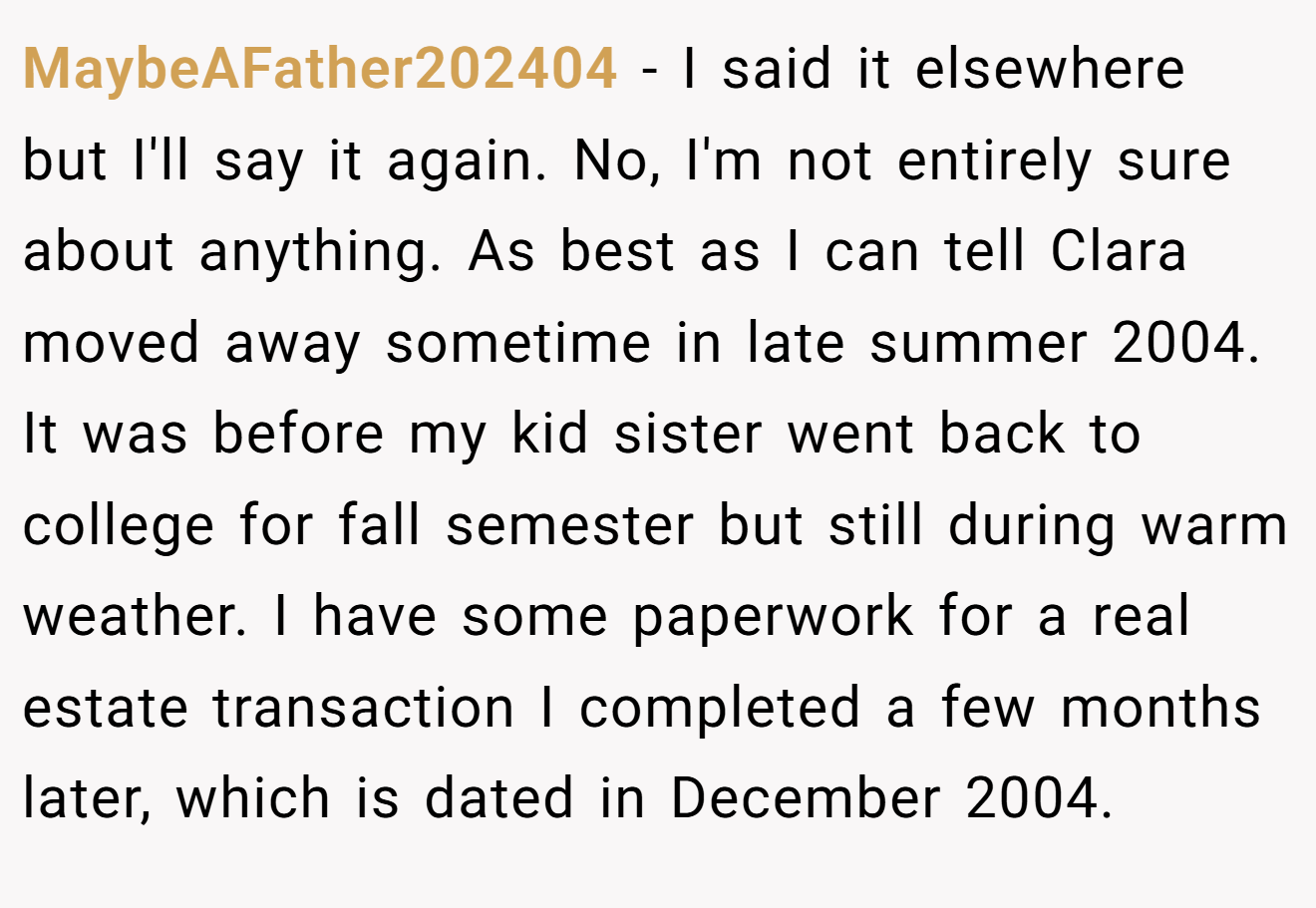 MaybeAFather202404 − I said it elsewhere but I'll say it again. No, I'm not entirely sure about anything. As best as I can tell Clara moved away sometime in late summer 2004. It was before my kid sister went back to college for fall semester but still during warm weather. I have some paperwork for a real estate transaction I completed a few months later, which is dated in December 2004.