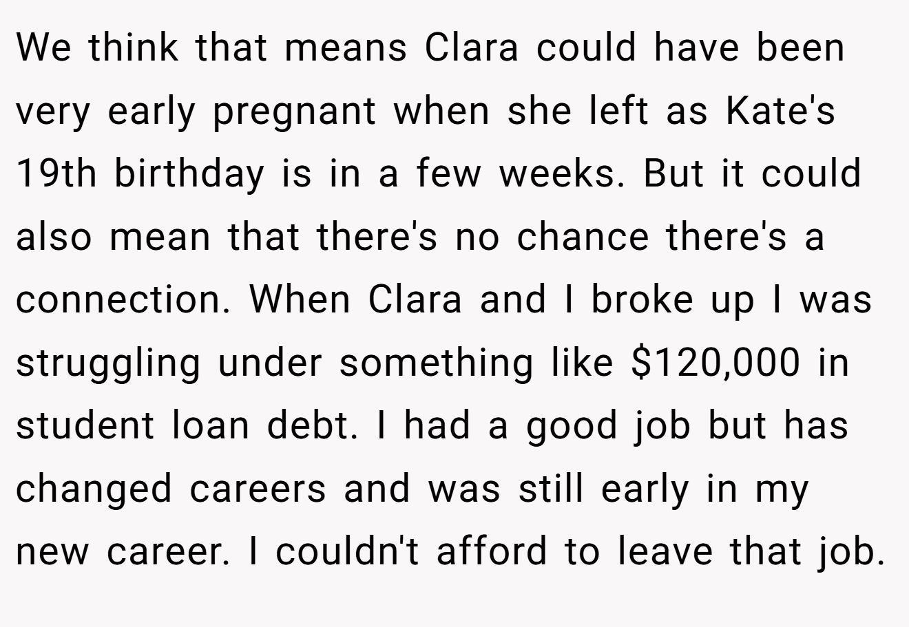 We think that means Clara could have been very early pregnant when she left as Kate's 19th birthday is in a few weeks. But it could also mean that there's no chance there's a connection. When Clara and I broke up I was struggling under something like $120,000 in student loan debt. I had a good job but has changed careers and was still early in my new career. I couldn't afford to leave that job.