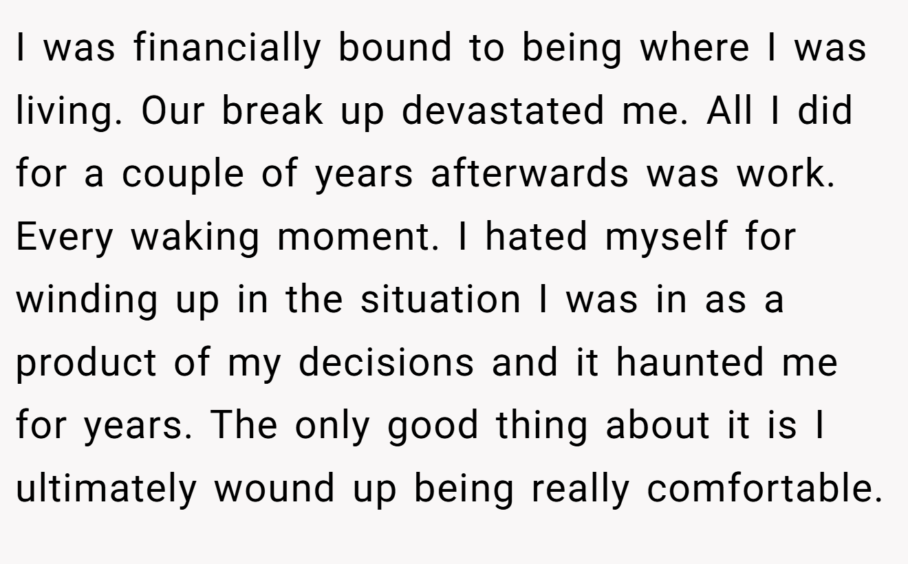 I was financially bound to being where I was living. Our break up devastated me. All I did for a couple of years afterwards was work. Every waking moment. I hated myself for winding up in the situation I was in as a product of my decisions and it haunted me for years. The only good thing about it is I ultimately wound up being really comfortable.